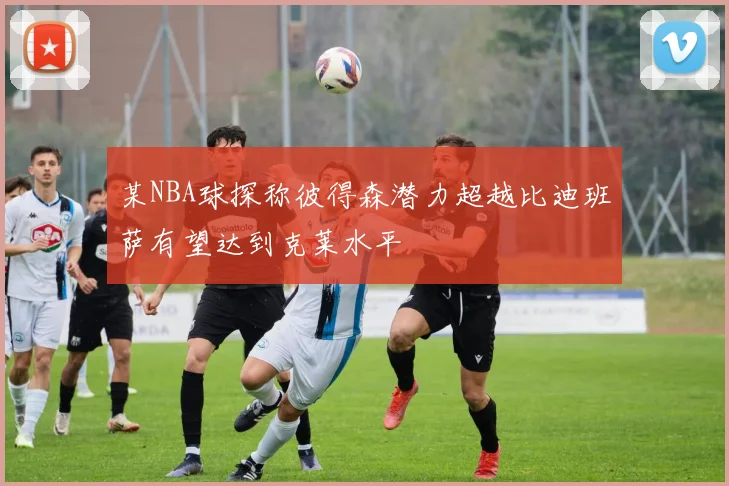 某NBA球探称彼得森潜力超越比迪班萨有望达到克莱水平