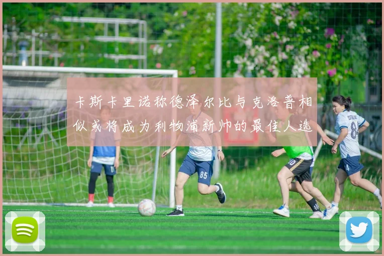 卡斯卡里诺称德泽尔比与克洛普相似或将成为利物浦新帅的最佳人选