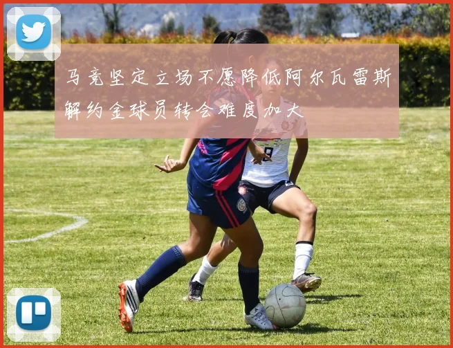 马竞坚定立场不愿降低阿尔瓦雷斯解约金球员转会难度加大