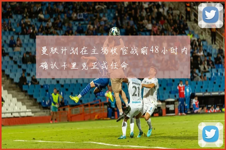 曼联计划在主场收官战前48小时内确认卡里克正式任命