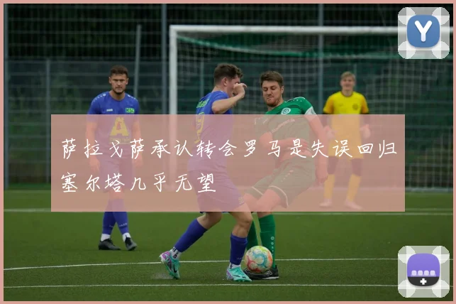 萨拉戈萨承认转会罗马是失误回归塞尔塔几乎无望