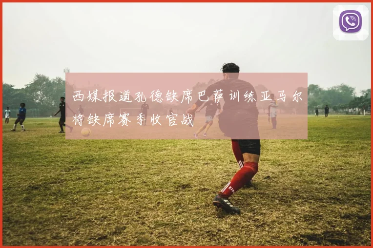 西媒报道孔德缺席巴萨训练亚马尔将缺席赛季收官战