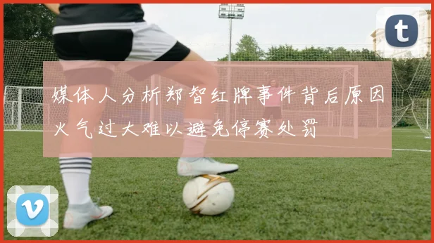 媒体人分析郑智红牌事件背后原因火气过大难以避免停赛处罚