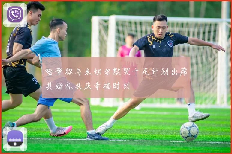 哈登称与米切尔默契十足计划出席其婚礼共庆幸福时刻
